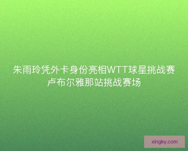 朱雨玲凭外卡身份亮相WTT球星挑战赛卢布尔雅那站挑战赛场