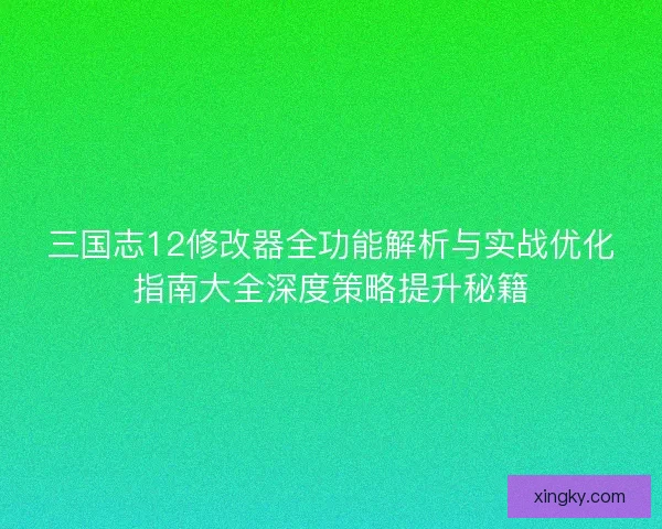 三国志12修改器全功能解析与实战优化指南大全深度策略提升秘籍