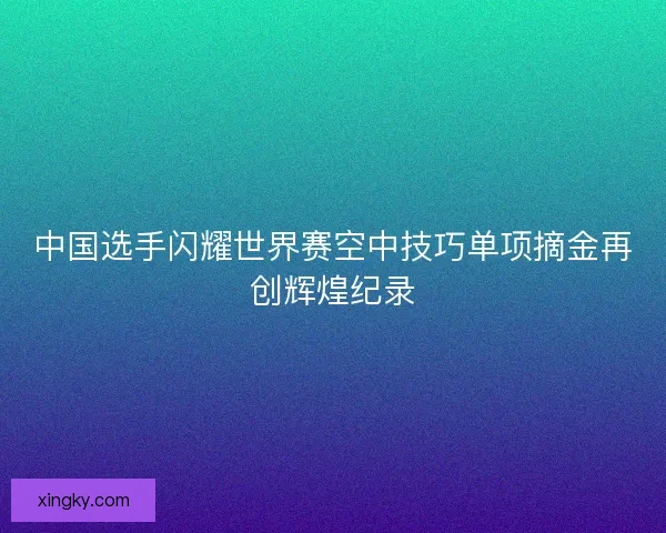 中国选手闪耀世界赛空中技巧单项摘金再创辉煌纪录