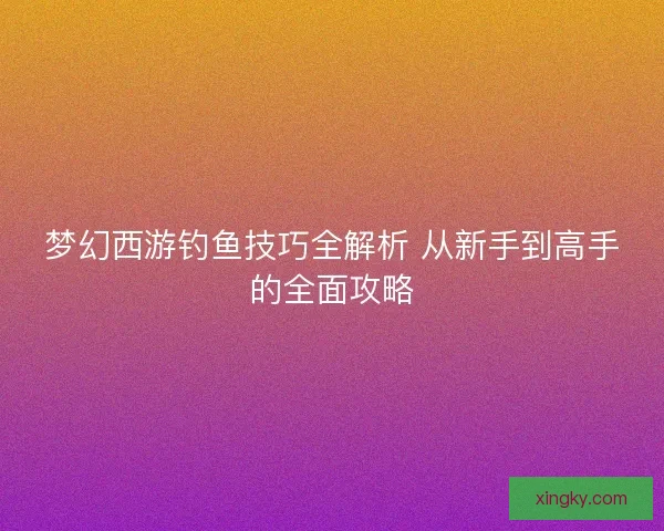 梦幻西游钓鱼技巧全解析 从新手到高手的全面攻略