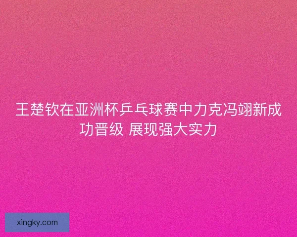 王楚钦在亚洲杯乒乓球赛中力克冯翊新成功晋级 展现强大实力
