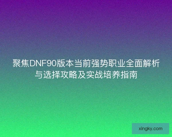 聚焦DNF90版本当前强势职业全面解析与选择攻略及实战培养指南