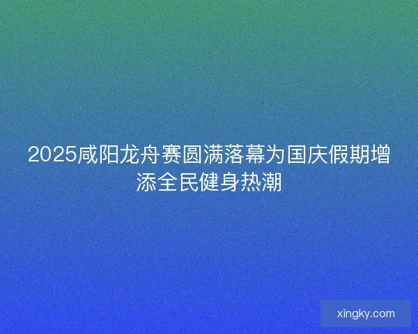 2025咸阳龙舟赛圆满落幕为国庆假期增添全民健身热潮