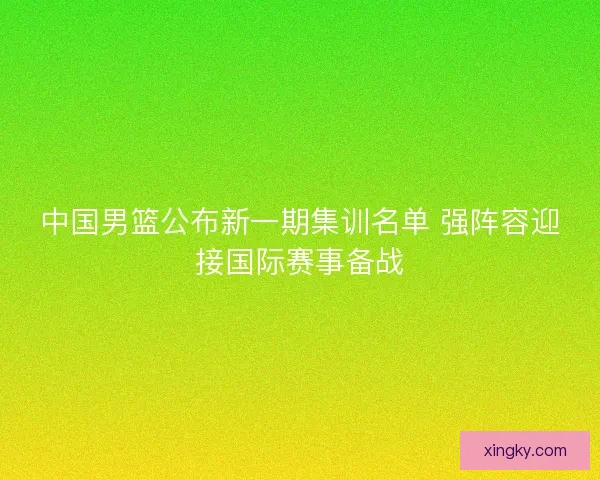 中国男篮公布新一期集训名单 强阵容迎接国际赛事备战