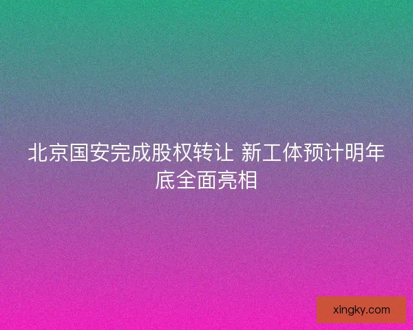 北京国安完成股权转让 新工体预计明年底全面亮相