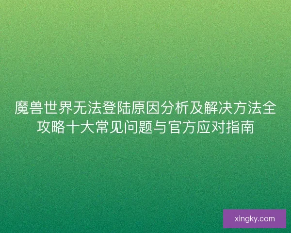 魔兽世界无法登陆原因分析及解决方法全攻略十大常见问题与官方应对指南