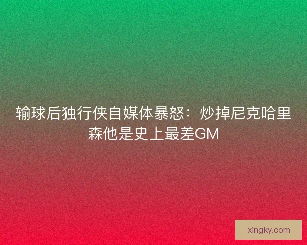 输球后独行侠自媒体暴怒：炒掉尼克哈里森他是史上最差GM