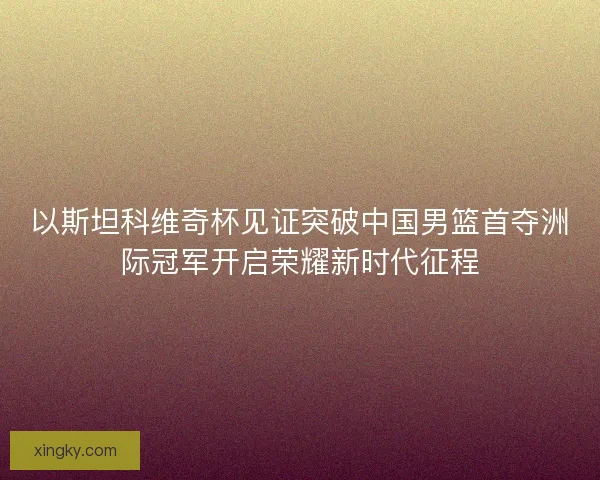 以斯坦科维奇杯见证突破中国男篮首夺洲际冠军开启荣耀新时代征程