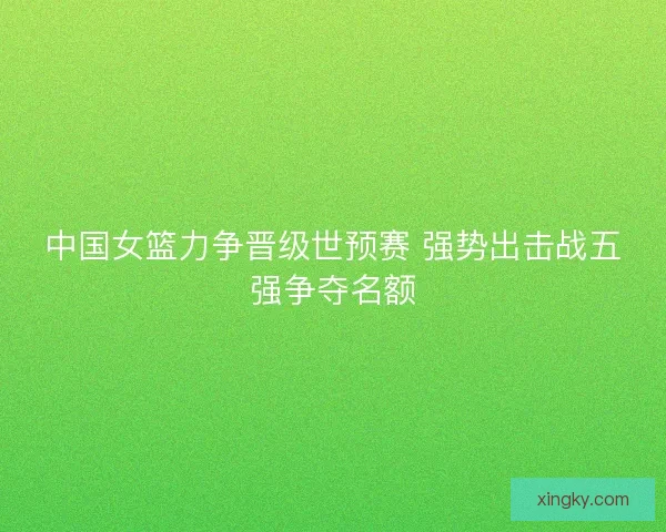中国女篮力争晋级世预赛 强势出击战五强争夺名额